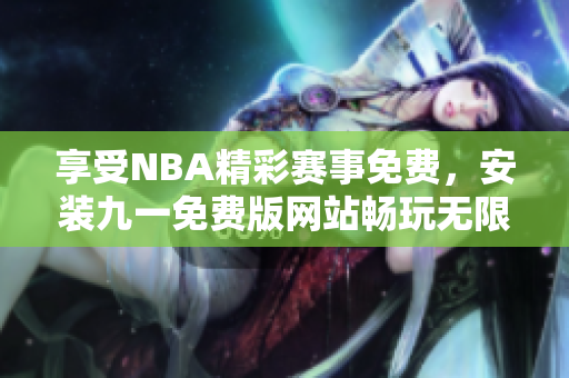 享受NBA精彩賽事免費，安裝九一免費版網(wǎng)站暢玩無限