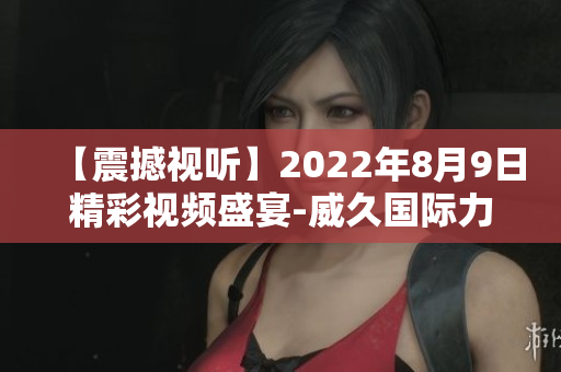 【震撼視聽(tīng)】2022年8月9日精彩視頻盛宴-威久國(guó)際力作