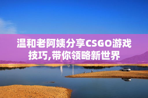 溫和老阿姨分享CSGO游戲技巧,帶你領(lǐng)略新世界