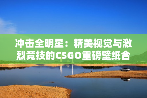 沖擊全明星：精美視覺與激烈競技的CSGO重磅壁紙合集955張