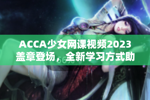 ACCA少女網(wǎng)課視頻2023蓋章登場(chǎng)，全新學(xué)習(xí)方式助力財(cái)會(huì)理論進(jìn)階！