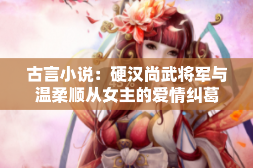 古言小說：硬漢尚武將軍與溫柔順從女主的愛情糾葛