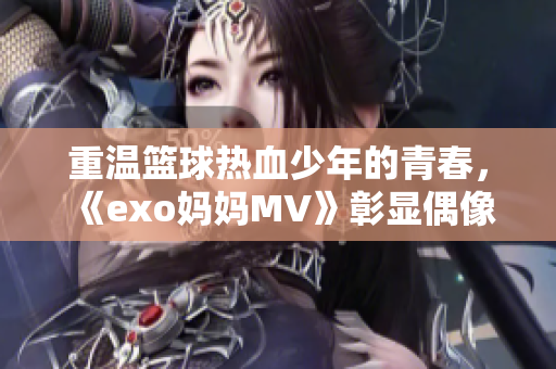 重溫籃球熱血少年的青春，《exo媽媽MV》彰顯偶像的正能量！