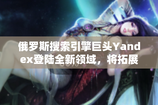 俄羅斯搜索引擎巨頭Yandex登陸全新領(lǐng)域，將拓展業(yè)務(wù)范圍