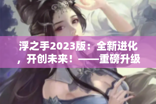 浮之手2023版：全新進(jìn)化，開創(chuàng)未來！——重磅升級(jí)帶來更多驚喜！