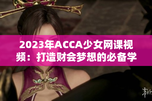 2023年ACCA少女網(wǎng)課視頻：打造財(cái)會(huì)夢(mèng)想的必備學(xué)習(xí)利器