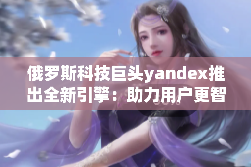 俄羅斯科技巨頭yandex推出全新引擎：助力用戶更智能地上網(wǎng)