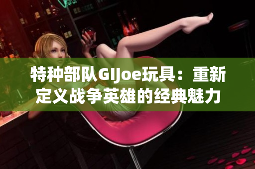 特種部隊(duì)GIJoe玩具：重新定義戰(zhàn)爭(zhēng)英雄的經(jīng)典魅力