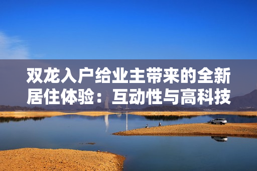 雙龍入戶給業(yè)主帶來的全新居住體驗：互動性與高科技的完美結(jié)合