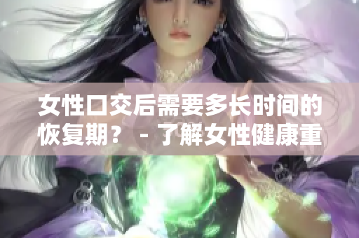 女性口交后需要多長時(shí)間的恢復(fù)期？ - 了解女性健康重要性