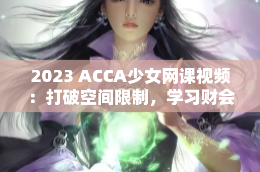 2023 ACCA少女網(wǎng)課視頻：打破空間限制，學(xué)習(xí)財會新技能！