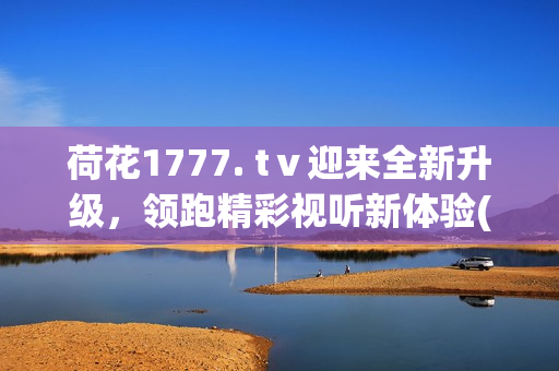 荷花1777. tⅴ迎來(lái)全新升級(jí)，領(lǐng)跑精彩視聽(tīng)新體驗(yàn)(1)