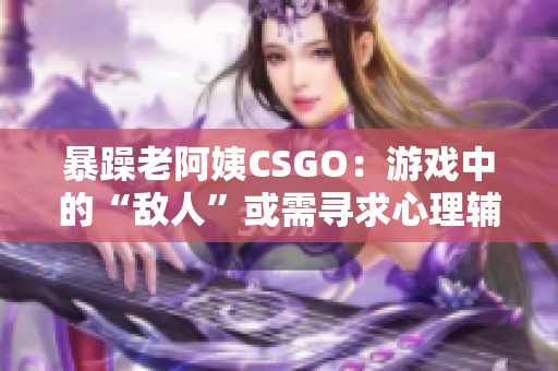 暴躁老阿姨CSGO：游戲中的“敵人”或需尋求心理輔導