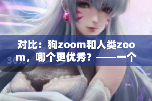 對比：狗zoom和人類zoom，哪個更優(yōu)秀？——一個編輯的思考