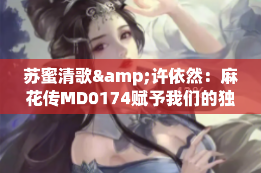 蘇蜜清歌&許依然：麻花傳MD0174賦予我們的獨(dú)特魅力