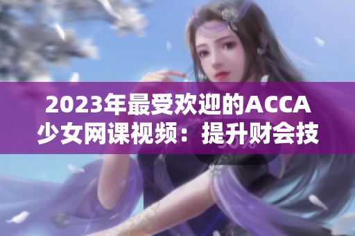 2023年最受歡迎的ACCA少女網(wǎng)課視頻：提升財(cái)會技能的秘籍！