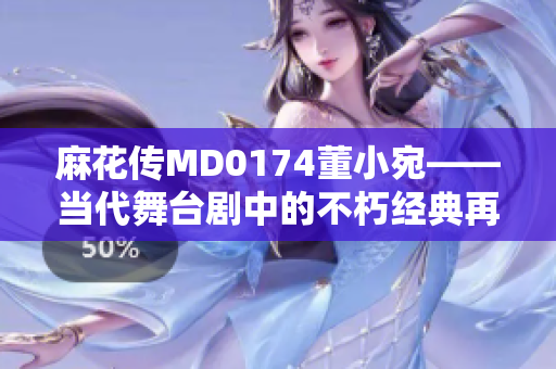 麻花傳MD0174董小宛——當(dāng)代舞臺劇中的不朽經(jīng)典再現(xiàn)