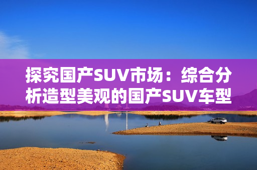 探究國產(chǎn)SUV市場：綜合分析造型美觀的國產(chǎn)SUV車型