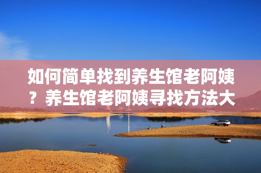 如何簡(jiǎn)單找到養(yǎng)生館老阿姨？養(yǎng)生館老阿姨尋找方法大揭秘