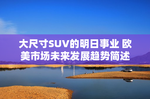 大尺寸SUV的明日事業(yè) 歐美市場未來發(fā)展趨勢(shì)簡述