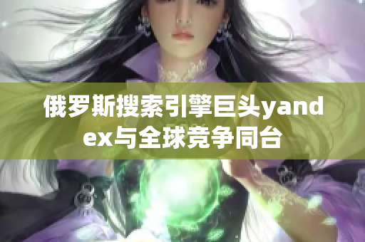 俄羅斯搜索引擎巨頭yandex與全球競爭同臺