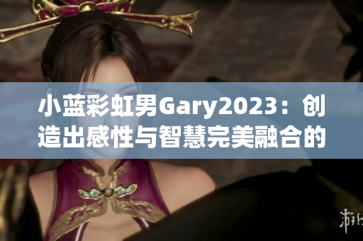 小藍(lán)彩虹男Gary2023：創(chuàng)造出感性與智慧完美融合的音樂世界