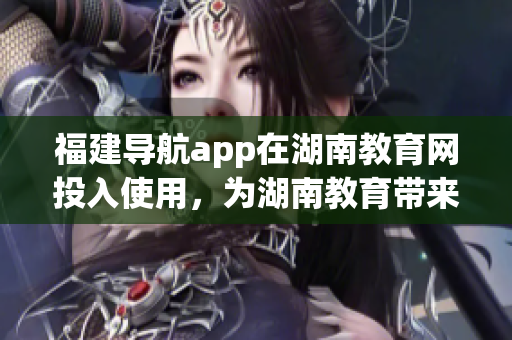 福建導航app在湖南教育網(wǎng)投入使用，為湖南教育帶來新的便利(1)