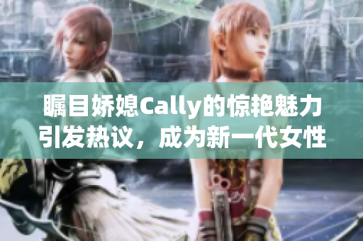 矚目嬌媳Cally的驚艷魅力引發(fā)熱議，成為新一代女性榜樣