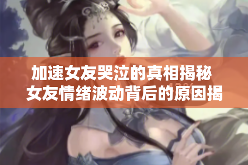 加速女友哭泣的真相揭秘 女友情緒波動背后的原因揭秘