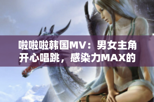 啦啦啦韓國MV：男女主角開心唱跳，感染力MAX的舞曲必聽！