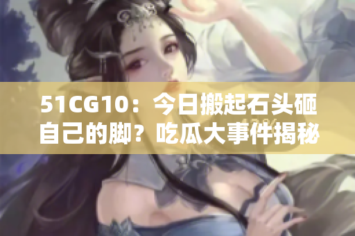 51CG10：今日搬起石頭砸自己的腳？吃瓜大事件揭秘