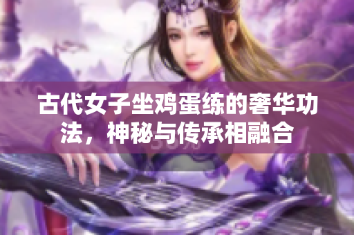 古代女子坐雞蛋練的奢華功法，神秘與傳承相融合