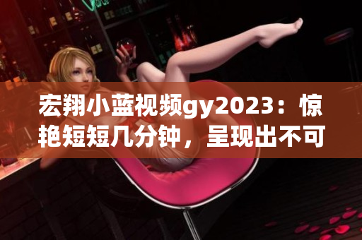 宏翔小藍視頻gy2023：驚艷短短幾分鐘，呈現(xiàn)出不可思議的魅力