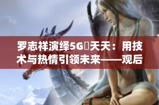 羅志祥演繹5G奭天天：用技術(shù)與熱情引領(lǐng)未來——觀后感評論