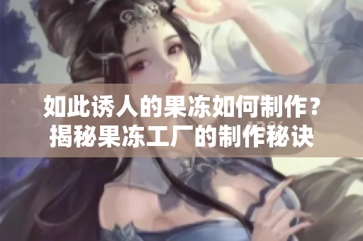 如此誘人的果凍如何制作？揭秘果凍工廠的制作秘訣