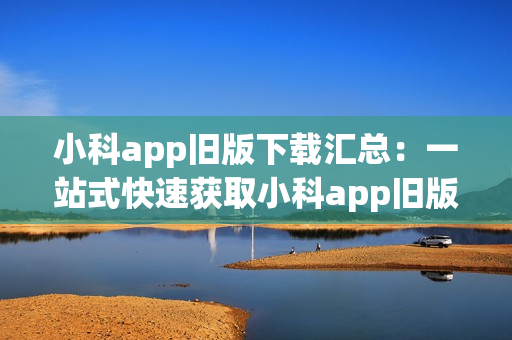 小科app舊版下載匯總：一站式快速獲取小科app舊版的完整指南(1)