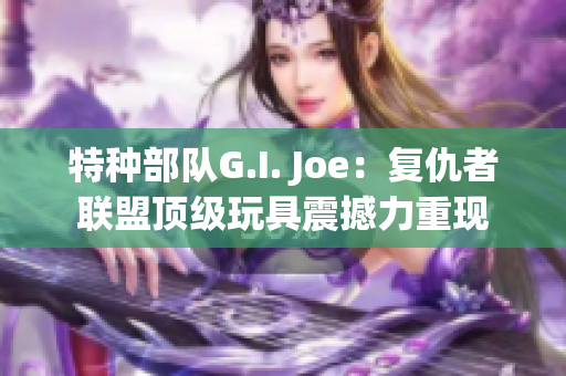 特種部隊(duì)G.I. Joe：復(fù)仇者聯(lián)盟頂級(jí)玩具震撼力重現(xiàn)