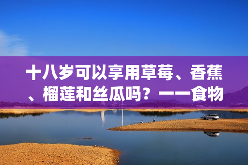 十八歲可以享用草莓、香蕉、榴蓮和絲瓜嗎？一一食物適宜年齡詳解(1)