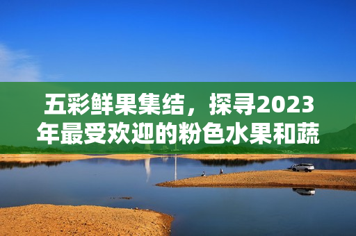 五彩鮮果集結(jié)，探尋2023年最受歡迎的粉色水果和蔬菜