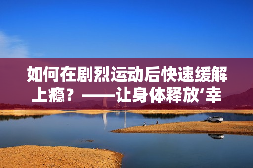 如何在劇烈運動后快速緩解上癮？——讓身體釋放‘幸福荷爾蒙’