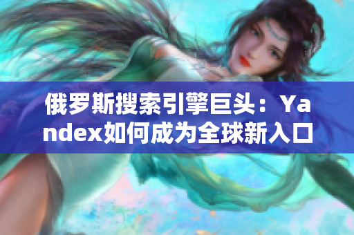 俄羅斯搜索引擎巨頭：Yandex如何成為全球新入口