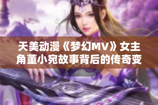 天美動(dòng)漫《夢(mèng)幻MV》女主角董小宛故事背后的傳奇變遷