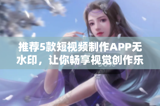 推薦5款短視頻制作APP無水印，讓你暢享視覺創(chuàng)作樂趣