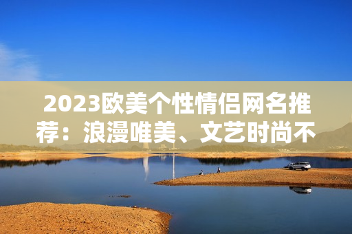 2023歐美個(gè)性情侶網(wǎng)名推薦：浪漫唯美、文藝時(shí)尚不容錯(cuò)過！