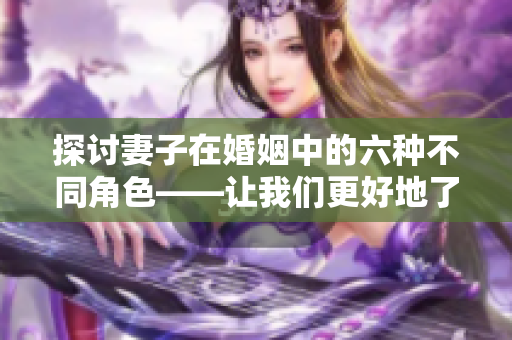 探討妻子在婚姻中的六種不同角色——讓我們更好地了解她們