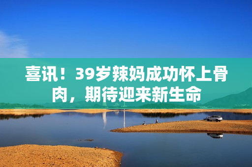 喜訊！39歲辣媽成功懷上骨肉，期待迎來新生命