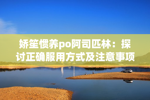 嬌笙慣養(yǎng)po阿司匹林：探討正確服用方式及注意事項