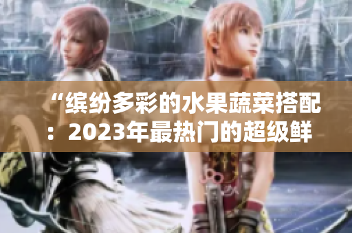 “繽紛多彩的水果蔬菜搭配：2023年最熱門的超級(jí)鮮果組合”