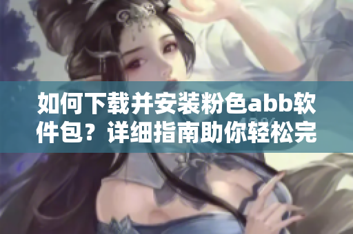 如何下載并安裝粉色abb軟件包？詳細(xì)指南助你輕松完成安裝