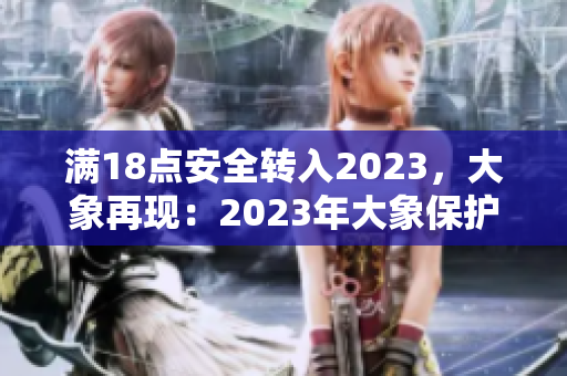 滿18點(diǎn)安全轉(zhuǎn)入2023，大象再現(xiàn)：2023年大象保護(hù)計(jì)劃啟動(dòng)